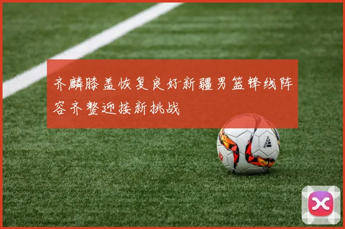 齐麟膝盖恢复良好新疆男篮锋线阵容齐整迎接新挑战