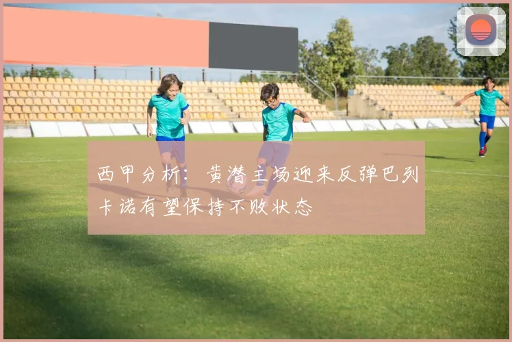 西甲分析：黄潜主场迎来反弹巴列卡诺有望保持不败状态